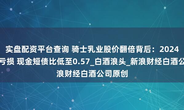 实盘配资平台查询 骑士乳业股价翻倍背后：2024年陷入亏损 现金短债比低至0.57_白酒浪头_新浪财经白酒公司原创