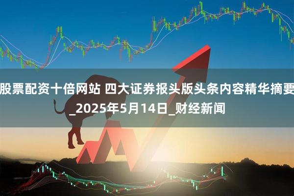 股票配资十倍网站 四大证券报头版头条内容精华摘要_2025年5月14日_财经新闻