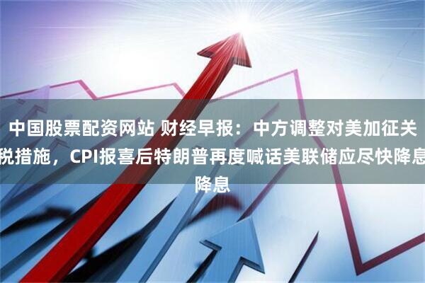 中国股票配资网站 财经早报：中方调整对美加征关税措施，CPI报喜后特朗普再度喊话美联储应尽快降息