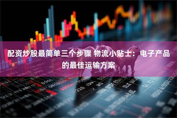 配资炒股最简单三个步骤 物流小贴士：电子产品的最佳运输方案