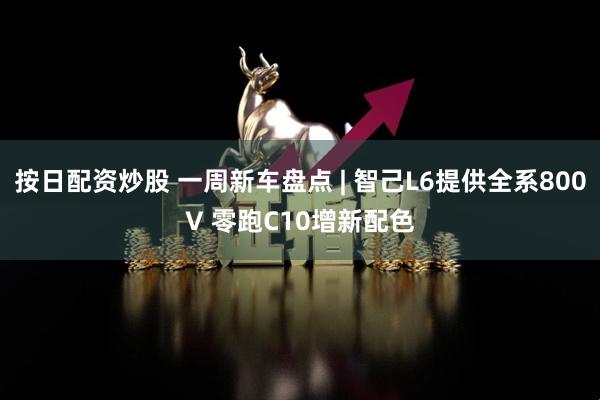 按日配资炒股 一周新车盘点 | 智己L6提供全系800V 零跑C10增新配色