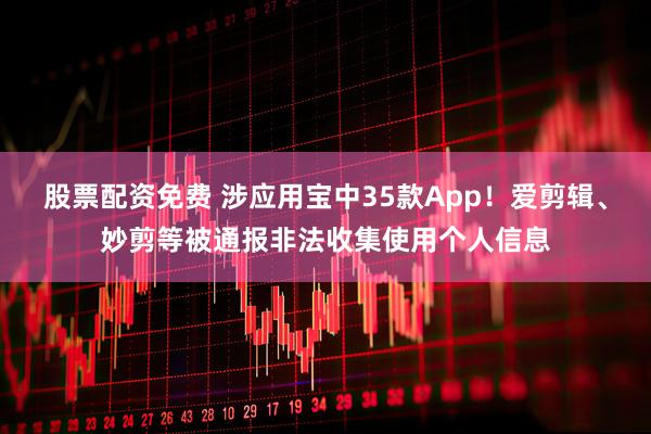 股票配资免费 涉应用宝中35款App！爱剪辑、妙剪等被通报非法收集使用个人信息