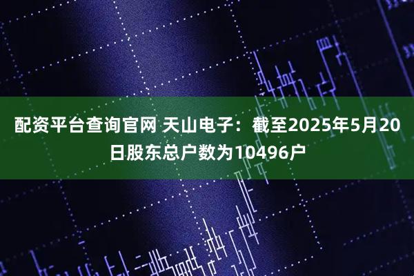 配资平台查询官网 天山电子：截至2025年5月20日股东总户数为10496户