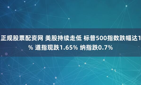 正规股票配资网 美股持续走低 标普500指数跌幅达1% 道指现跌1.65% 纳指跌0.7%