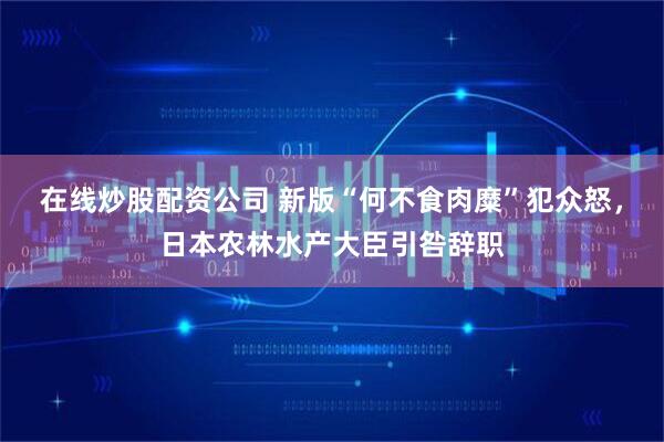 在线炒股配资公司 新版“何不食肉糜”犯众怒，日本农林水产大臣引咎辞职