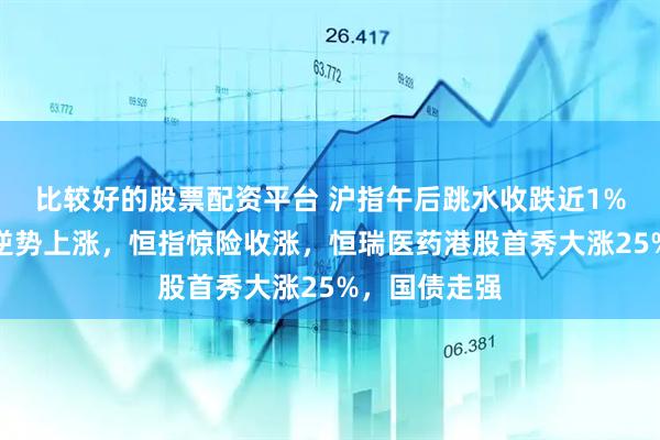 比较好的股票配资平台 沪指午后跳水收跌近1%，医药板块逆势上涨，恒指惊险收涨，恒瑞医药港股首秀大涨25%，国债走强