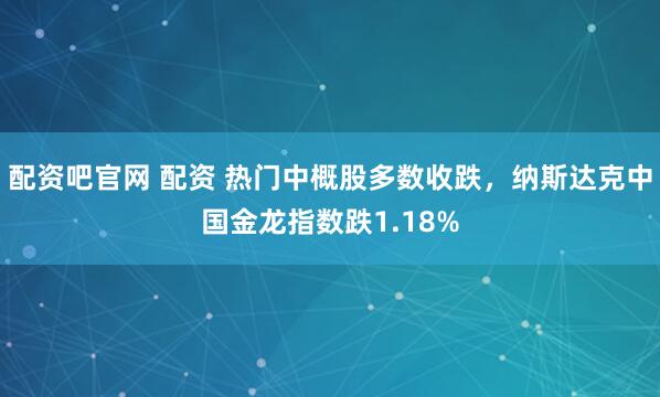 配资吧官网 配资 热门中概股多数收跌，纳斯达克中国金龙指数跌1.18%