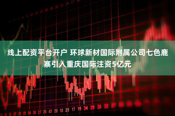 线上配资平台开户 环球新材国际附属公司七色鹿寨引入重庆国际注资5亿元