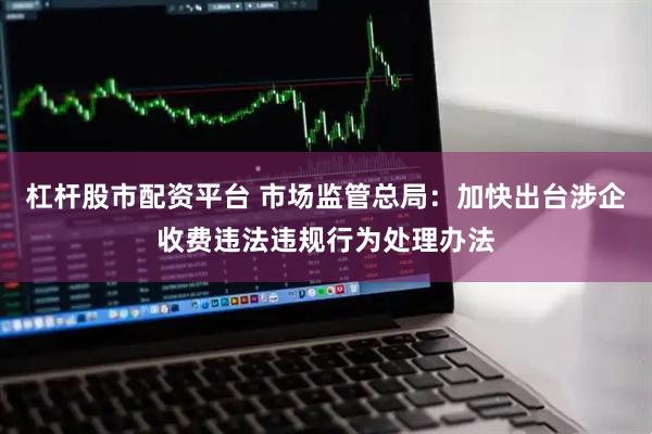 杠杆股市配资平台 市场监管总局：加快出台涉企收费违法违规行为处理办法