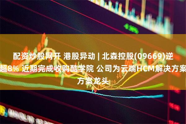配资炒股网开 港股异动 | 北森控股(09669)逆市涨超8% 近期完成收购酷学院 公司为云端HCM解决方案龙头