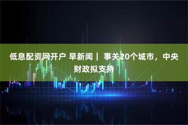 低息配资网开户 早新闻｜ 事关20个城市，中央财政拟支持