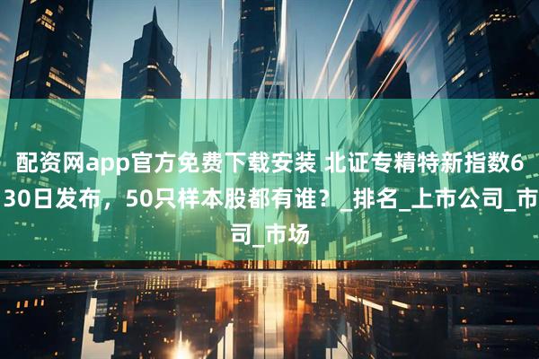 配资网app官方免费下载安装 北证专精特新指数6月30日发布，50只样本股都有谁？_排名_上市公司_市场