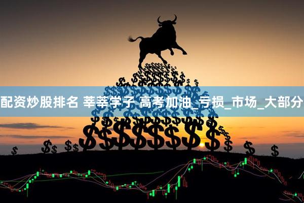 配资炒股排名 莘莘学子 高考加油_亏损_市场_大部分