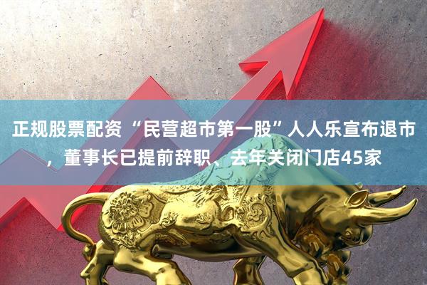 正规股票配资 “民营超市第一股”人人乐宣布退市，董事长已提前辞职、去年关闭门店45家