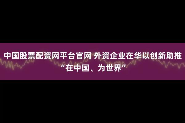 中国股票配资网平台官网 外资企业在华以创新助推“在中国、为世界”