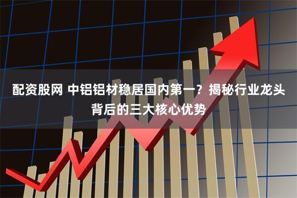 配资股网 中铝铝材稳居国内第一？揭秘行业龙头背后的三大核心优势