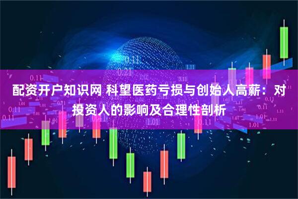 配资开户知识网 科望医药亏损与创始人高薪：对投资人的影响及合理性剖析