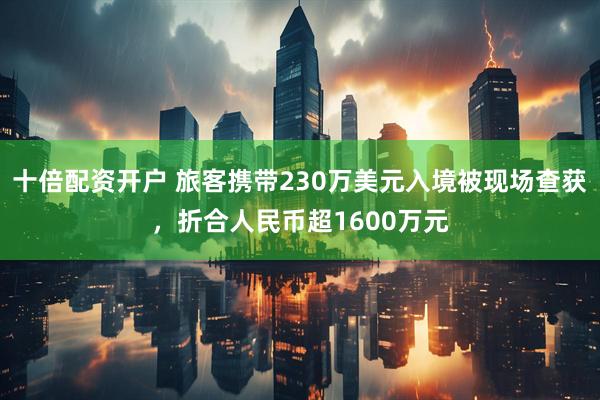 十倍配资开户 旅客携带230万美元入境被现场查获，折合人民币超1600万元