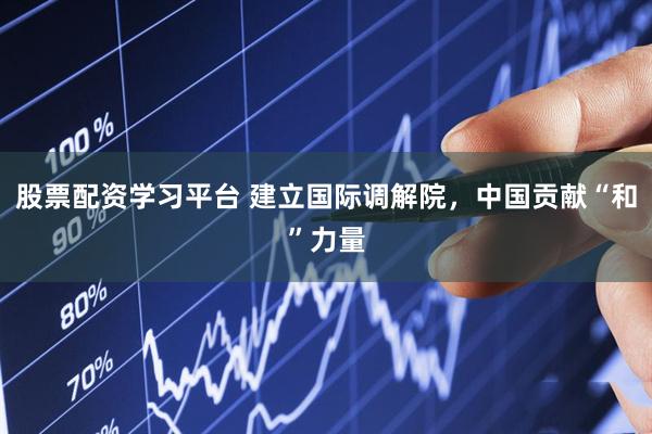 股票配资学习平台 建立国际调解院，中国贡献“和”力量