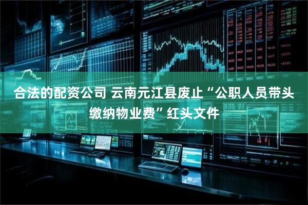 合法的配资公司 云南元江县废止“公职人员带头缴纳物业费”红头文件