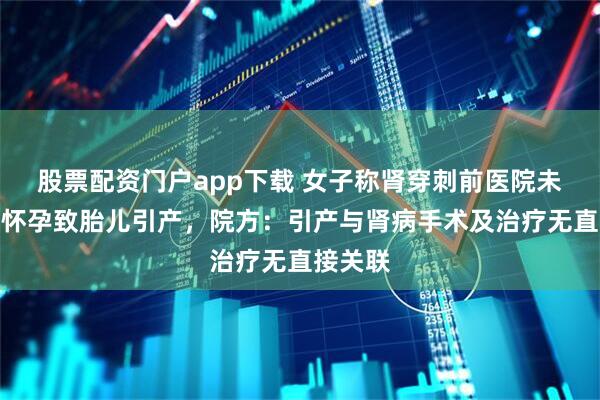 股票配资门户app下载 女子称肾穿刺前医院未查出其怀孕致胎儿引产，院方：引产与肾病手术及治疗无直接关联