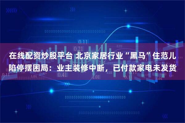 在线配资炒股平台 北京家居行业“黑马”住范儿陷停摆困局：业主装修中断，已付款家电未发货