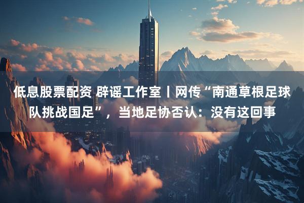 低息股票配资 辟谣工作室丨网传“南通草根足球队挑战国足”，当地足协否认：没有这回事