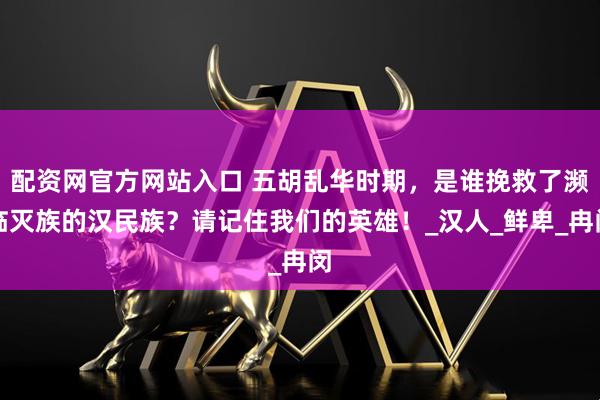 配资网官方网站入口 五胡乱华时期，是谁挽救了濒临灭族的汉民族？请记住我们的英雄！_汉人_鲜卑_冉闵