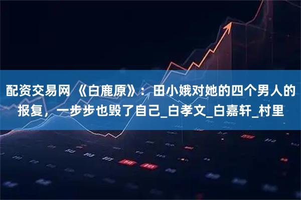 配资交易网 《白鹿原》：田小娥对她的四个男人的报复，一步步也毁了自己_白孝文_白嘉轩_村里