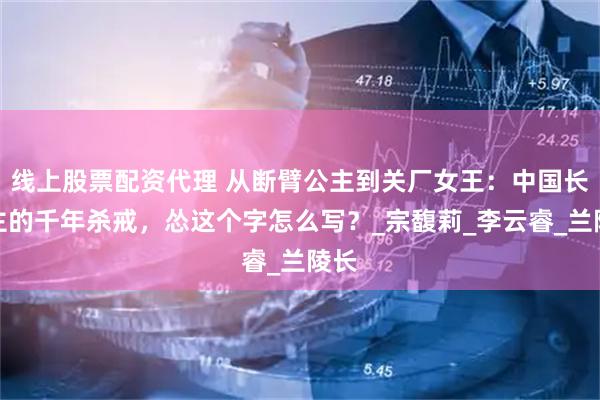 线上股票配资代理 从断臂公主到关厂女王：中国长公主的千年杀戒，怂这个字怎么写？_宗馥莉_李云睿_兰陵长