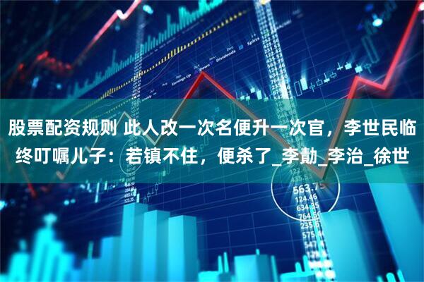 股票配资规则 此人改一次名便升一次官，李世民临终叮嘱儿子：若镇不住，便杀了_李勣_李治_徐世
