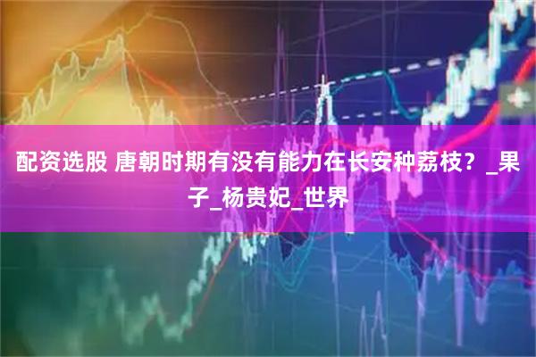 配资选股 唐朝时期有没有能力在长安种荔枝？_果子_杨贵妃_世界
