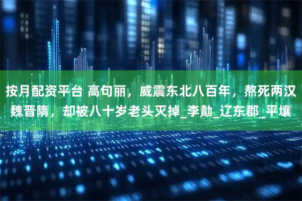 按月配资平台 高句丽，威震东北八百年，熬死两汉魏晋隋，却被八十岁老头灭掉_李勣_辽东郡_平壤