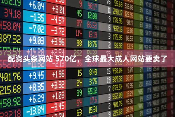 配资头条网站 570亿，全球最大成人网站要卖了