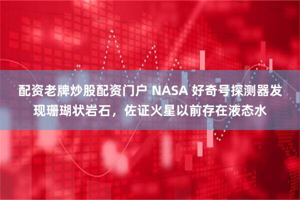 配资老牌炒股配资门户 NASA 好奇号探测器发现珊瑚状岩石，佐证火星以前存在液态水