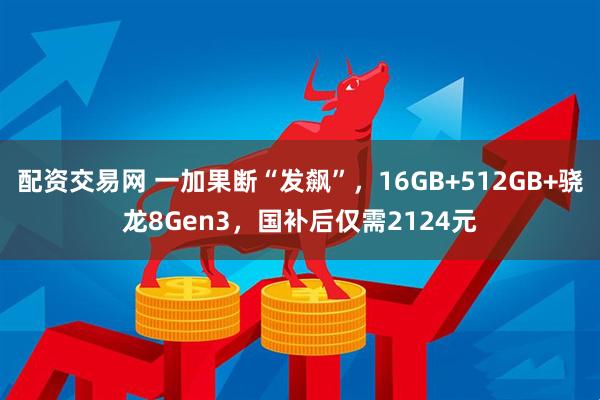 配资交易网 一加果断“发飙”，16GB+512GB+骁龙8Gen3，国补后仅需2124元