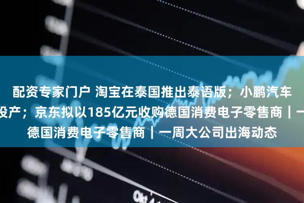 配资专家门户 淘宝在泰国推出泰语版；小鹏汽车海外首个智造基地投产；京东拟以185亿元收购德国消费电子零售商｜一周大公司出海动态
