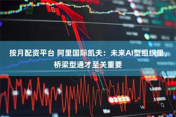 按月配资平台 阿里国际凯夫：未来AI型组织里，桥梁型通才至关重要