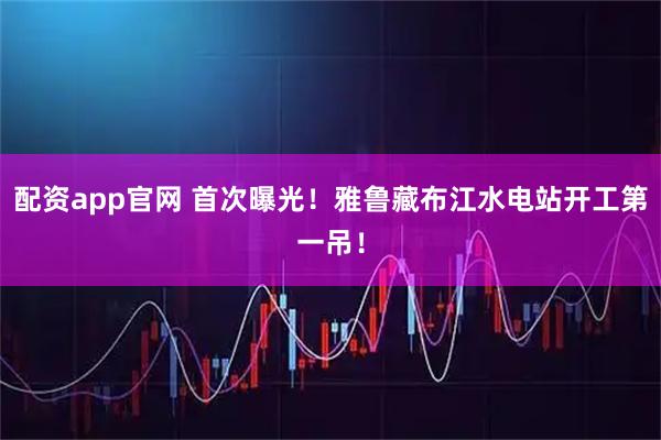 配资app官网 首次曝光！雅鲁藏布江水电站开工第一吊！